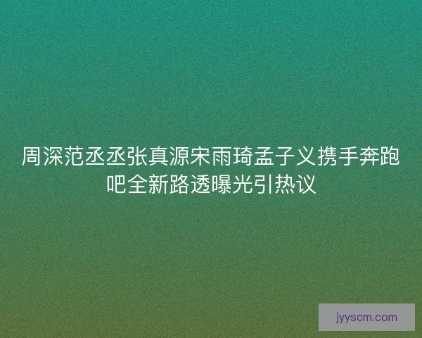 周深范丞丞张真源宋雨琦孟子义携手奔跑吧全新路透曝光引热议