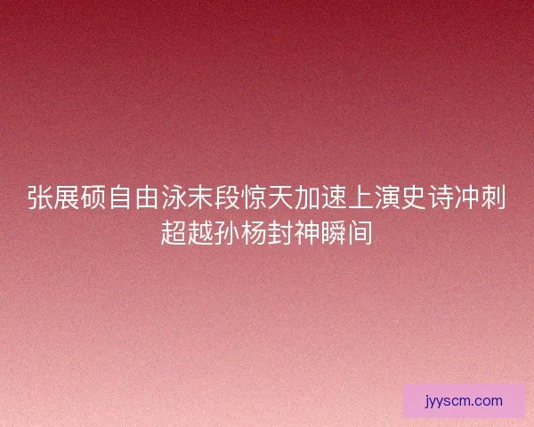 张展硕自由泳末段惊天加速上演史诗冲刺超越孙杨封神瞬间