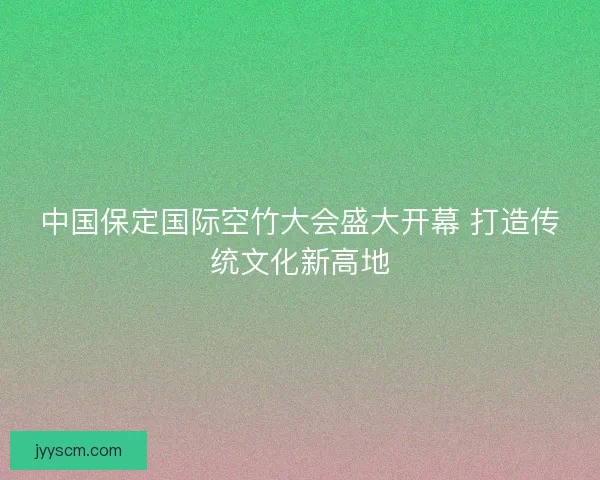 中国保定国际空竹大会盛大开幕 打造传统文化新高地