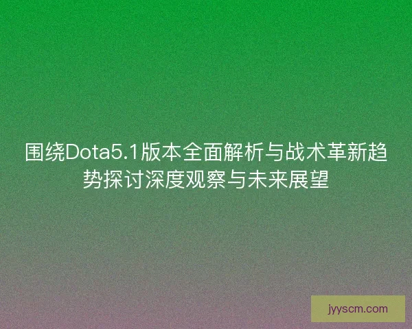 围绕Dota5.1版本全面解析与战术革新趋势探讨深度观察与未来展望