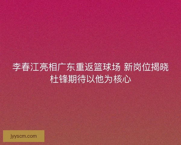 李春江亮相广东重返篮球场 新岗位揭晓杜锋期待以他为核心