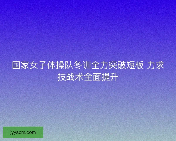 国家女子体操队冬训全力突破短板 力求技战术全面提升